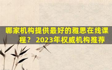 哪家机构提供最好的雅思在线课程？ 2023年权威机构推荐